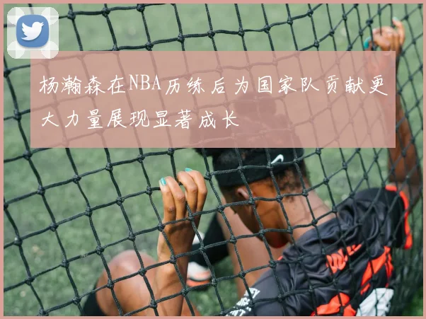 杨瀚森在NBA历练后为国家队贡献更大力量展现显著成长