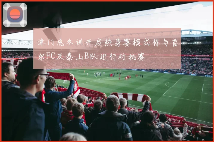 津门虎冬训开启热身赛模式将与首尔FC及泰山B队进行对抗赛