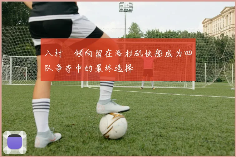 八村塁倾向留在洛杉矶快船成为四队争夺中的最终选择