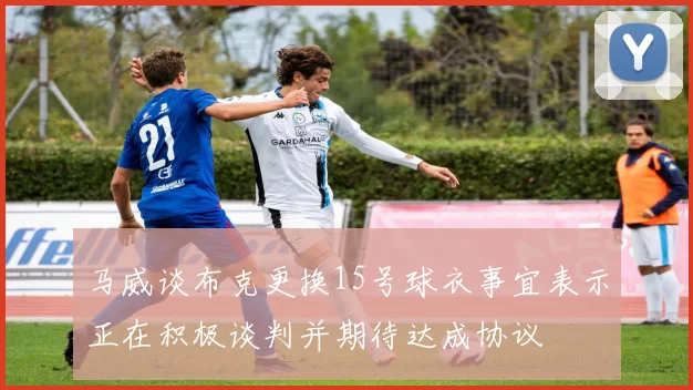马威谈布克更换15号球衣事宜表示正在积极谈判并期待达成协议