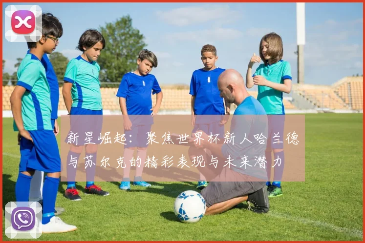 新星崛起：聚焦世界杯新人哈兰德与苏尔克的精彩表现与未来潜力