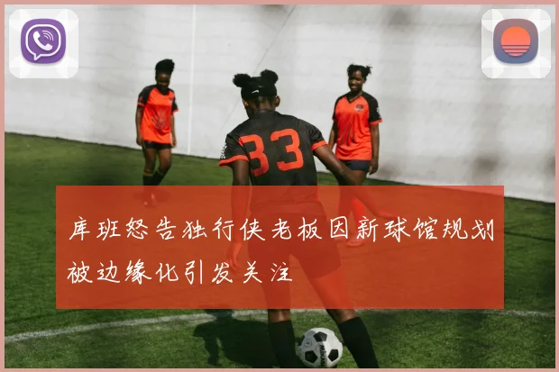 库班怒告独行侠老板因新球馆规划被边缘化引发关注