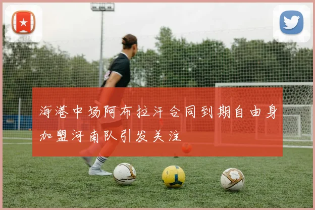 海港中场阿布拉汗合同到期自由身加盟河南队引发关注