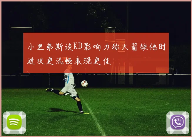 小里弗斯谈KD影响力称火箭缺他时进攻更流畅表现更佳