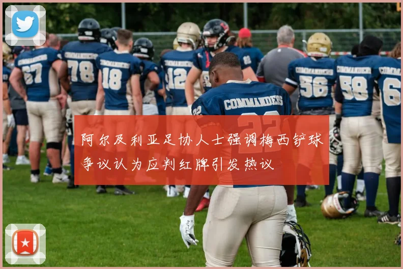 阿尔及利亚足协人士强调梅西铲球争议认为应判红牌引发热议