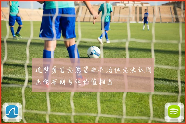 追梦勇言无意冒犯乔治但无法认同杰伦布朗与他价值相当