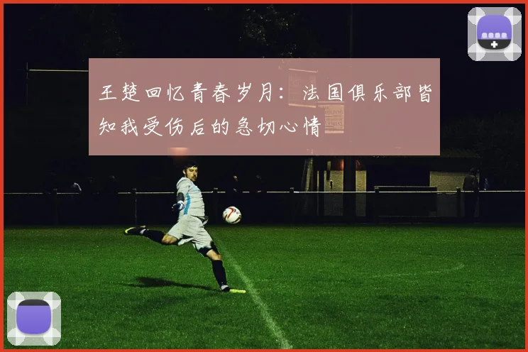 王楚回忆青春岁月：法国俱乐部皆知我受伤后的急切心情