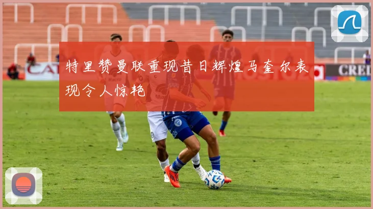 特里赞曼联重现昔日辉煌马奎尔表现令人惊艳