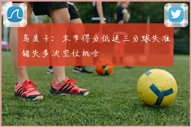 乌度卡：末节得分低迷三分球失准错失多次空位机会