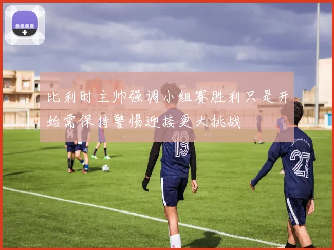 比利时主帅强调小组赛胜利只是开始需保持警惕迎接更大挑战