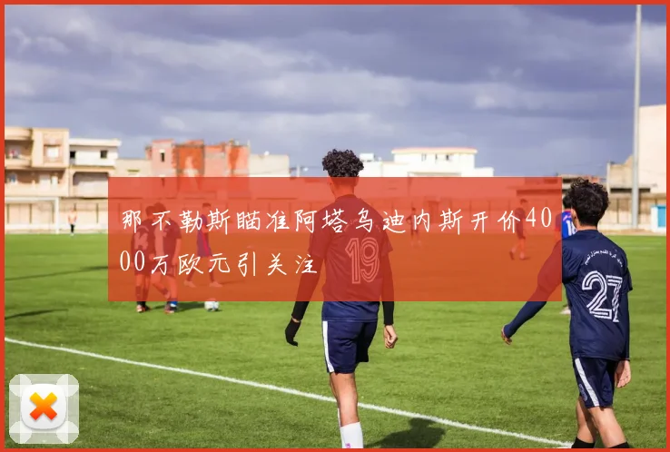 那不勒斯瞄准阿塔乌迪内斯开价4000万欧元引关注