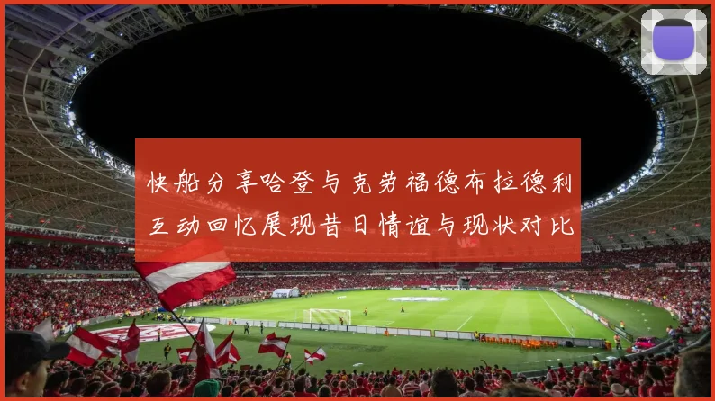 快船分享哈登与克劳福德布拉德利互动回忆展现昔日情谊与现状对比