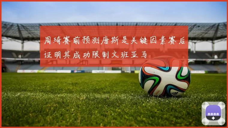 周琦赛前预测唐斯是关键因素赛后证明其成功限制文班亚马