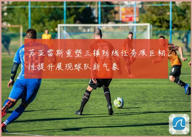 苏亚雷斯重塑三镇防线任务艰巨韧性提升展现球队新气象