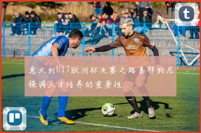 意大利U17欧洲杯决赛之路基耶利尼强调人才培养的重要性
