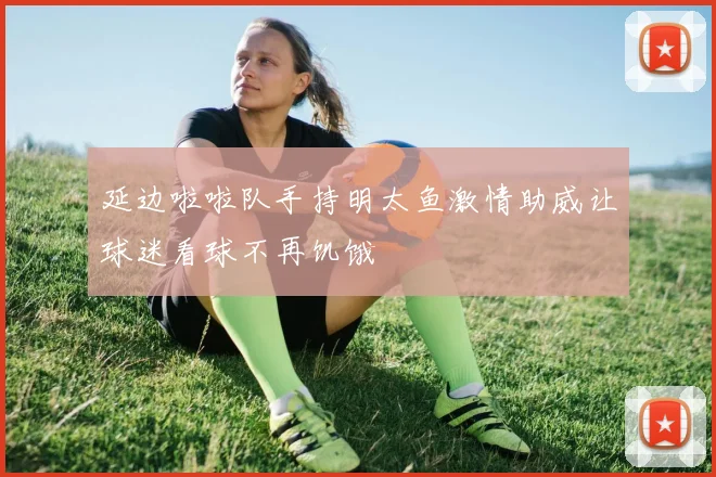 延边啦啦队手持明太鱼激情助威让球迷看球不再饥饿