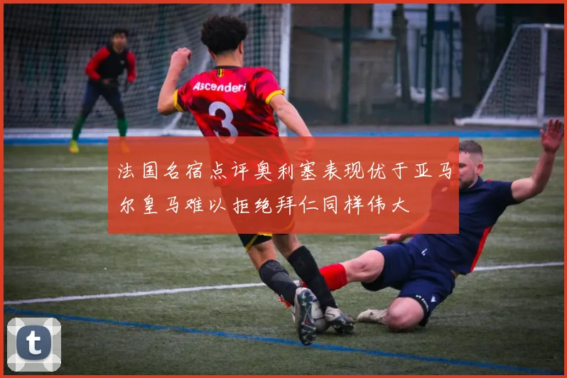 法国名宿点评奥利塞表现优于亚马尔皇马难以拒绝拜仁同样伟大