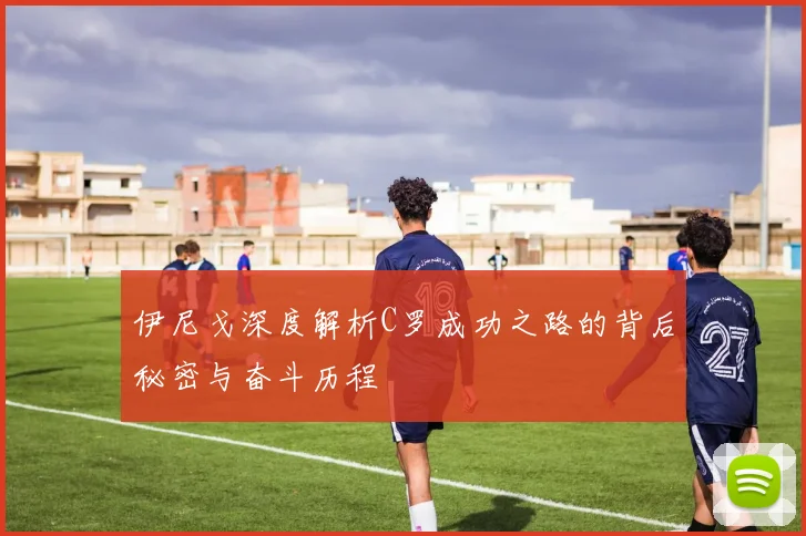 伊尼戈深度解析C罗成功之路的背后秘密与奋斗历程