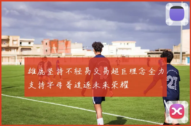 雄鹿坚持不轻易交易超巨理念全力支持字母哥追逐未来荣耀