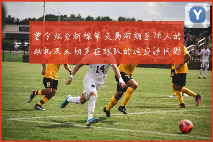 曾令旭分析绿军交易布朗至76人的动机及米切罗在球队的适应性问题