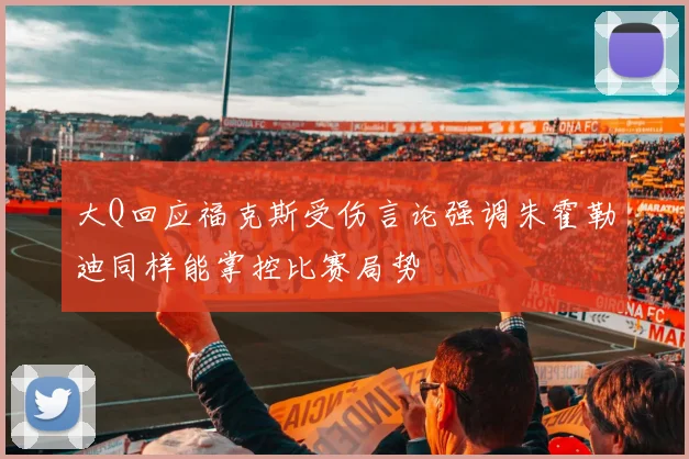 大Q回应福克斯受伤言论强调朱霍勒迪同样能掌控比赛局势