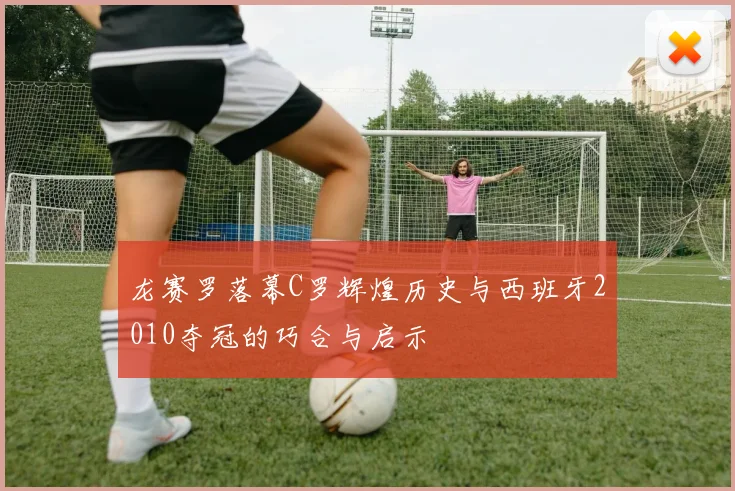 龙赛罗落幕C罗辉煌历史与西班牙2010夺冠的巧合与启示