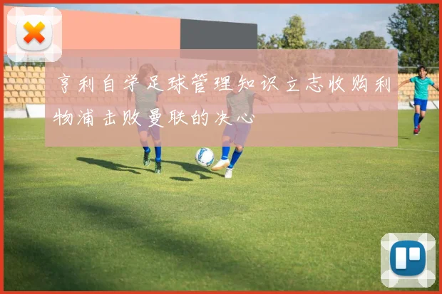 亨利自学足球管理知识立志收购利物浦击败曼联的决心